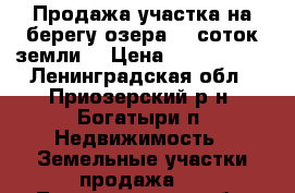 Продажа участка на берегу озера 40 соток земли  › Цена ­ 3 900 000 - Ленинградская обл., Приозерский р-н, Богатыри п. Недвижимость » Земельные участки продажа   . Ленинградская обл.